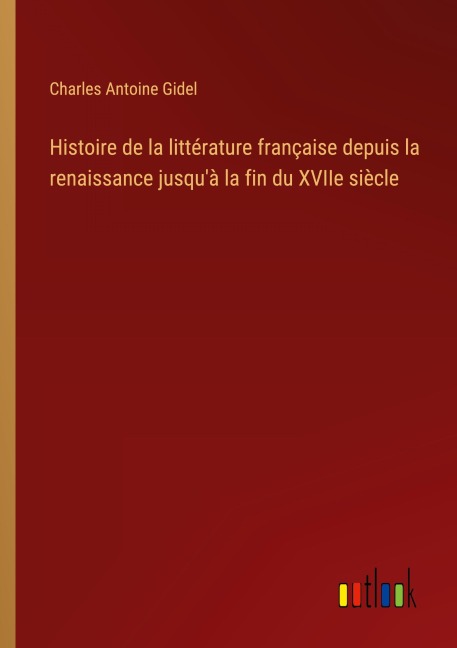 Histoire de la littérature française depuis la renaissance jusqu'à la fin du XVIIe siècle - Charles Antoine Gidel