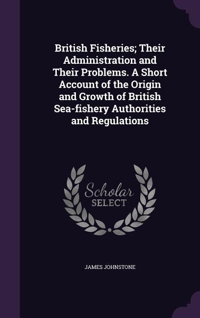 British Fisheries; Their Administration and Their Problems. A Short Account of the Origin and Growth of British Sea-fishery Authorities and Regulations - James Johnstone
