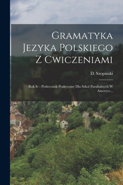Gramatyka Jezyka Polskiego Z Cwiczeniami: Rok Iv - Podrecznik Praktyczny Dla Szkol Parafialnych W Ameryce... - D. Szopinski