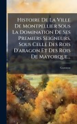 Cover-Bild zum Titel 'Histoire De La Ville De Montpellier Sous La Domination De Ses Premiers Seigneurs, Sous Celle Des Rois D'aragon Et Des Rois De Mayorque...' von 'Garonne (M'