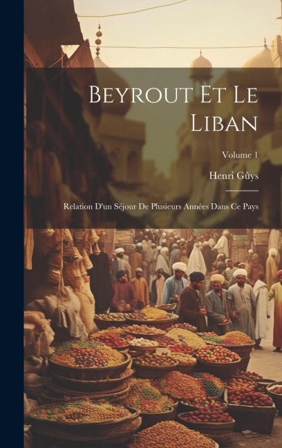 Beyrout Et Le Liban: Relation D'un Séjour De Plusieurs Années Dans Ce Pays; Volume 1 - Henri Gûys