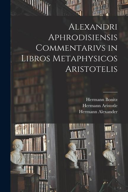 Alexandri Aphrodisiensis Commentarivs in Libros Metaphysicos Aristotelis - Hermann Bonitz, Hermann Aristotle, Hermann Alexander