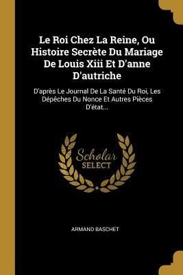 Le Roi Chez La Reine, Ou Histoire Secrète Du Mariage De Louis Xiii Et D'anne D'autriche: D'après Le Journal De La Santé Du Roi, Les Dépêches Du Nonce - Armand Baschet