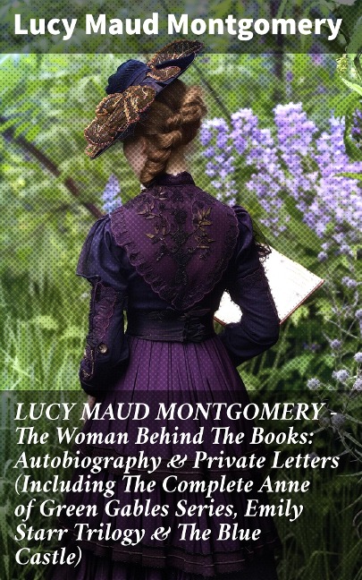 LUCY MAUD MONTGOMERY - The Woman Behind The Books: Autobiography & Private Letters (Including The Complete Anne of Green Gables Series, Emily Starr Trilogy & The Blue Castle) - Lucy Maud Montgomery