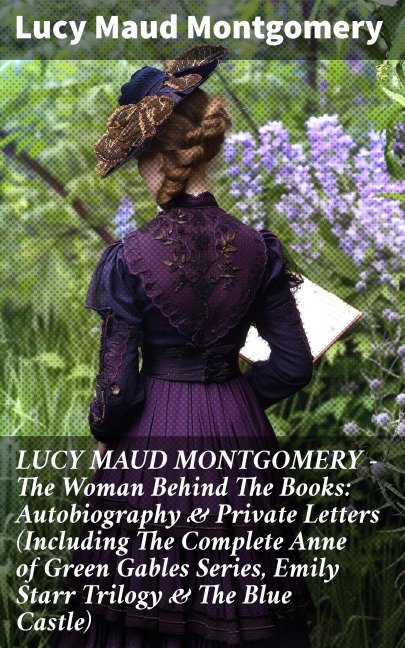 LUCY MAUD MONTGOMERY - The Woman Behind The Books: Autobiography & Private Letters (Including The Complete Anne of Green Gables Series, Emily Starr Trilogy & The Blue Castle) - Lucy Maud Montgomery