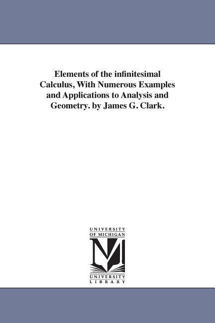 Elements of the infinitesimal Calculus, With Numerous Examples and Applications to Analysis and Geometry. by James G. Clark. - James Gregory Clark