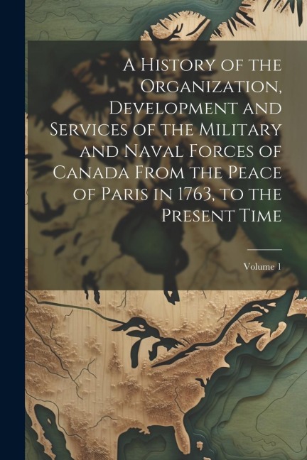 A History of the Organization, Development and Services of the Military and Naval Forces of Canada From the Peace of Paris in 1763, to the Present Tim - Anonymous