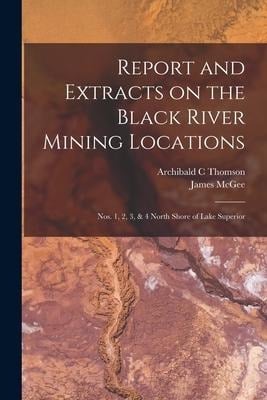 Report and Extracts on the Black River Mining Locations [microform]: Nos. 1, 2, 3, & 4 North Shore of Lake Superior - Archibald C. Thomson, James Mcgee