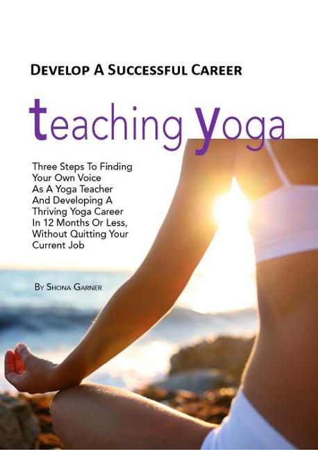 Develop a Successful Career Teaching Yoga: Three Steps to Finding Your own Voice as a Yoga Teacher and Developing a Thriving Yoga Career in 12 Months or Less Without Quitting Your Current Job - Shona Garner