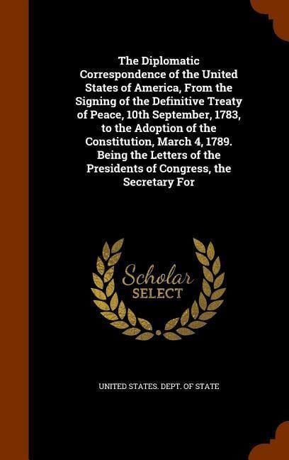 The Diplomatic Correspondence of the United States of America, From the Signing of the Definitive Treaty of Peace, 10th September, 1783, to the Adoption of the Constitution, March 4, 1789. Being the Letters of the Presidents of Congress, the Secretary For - 
