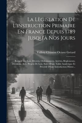 La Lègislation De L'instruction Primaire En France Depuis 1789 Jusqu'à Nos Jours: Recueil Des Lois, Décrets, Ordonnances, Arrêtés, Règlements, Décisio - Vallery Clément Octave Gréard