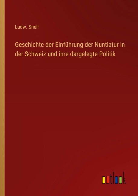 Geschichte der Einführung der Nuntiatur in der Schweiz und ihre dargelegte Politik - Ludw. Snell