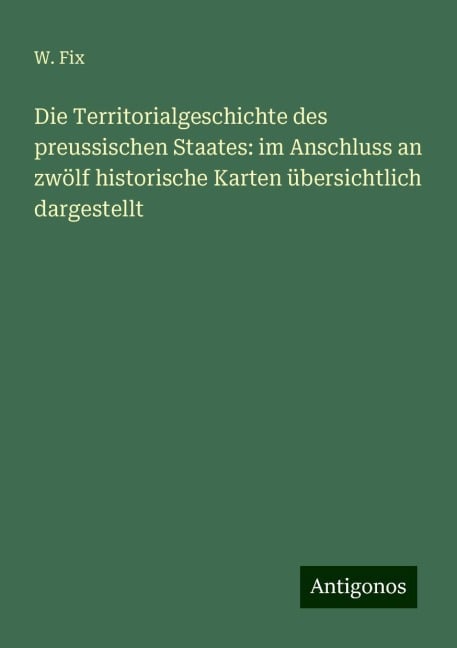 Die Territorialgeschichte des preussischen Staates: im Anschluss an zwölf historische Karten übersichtlich dargestellt - W. Fix