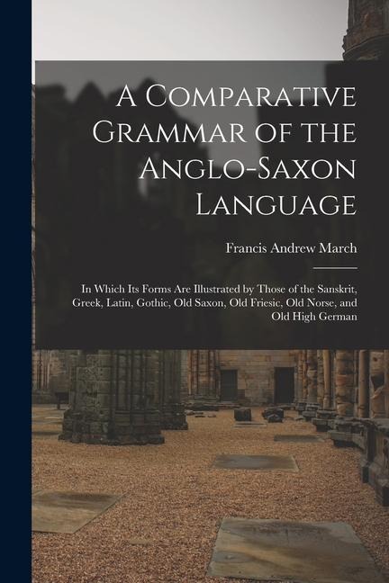 A Comparative Grammar of the Anglo-Saxon Language; in Which its Forms are Illustrated by Those of the Sanskrit, Greek, Latin, Gothic, Old Saxon, Old F - Francis Andrew March
