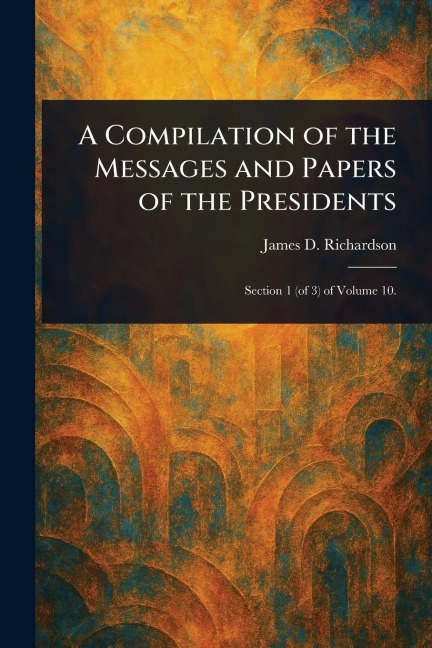 A Compilation of the Messages and Papers of the Presidents - James D (James Daniel) Richardson