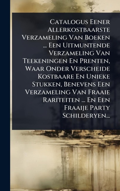 Catalogus Eener Allerkostbaarste Verzameling Van Boeken ... Een Uitmuntende Verzameling Van Teekeningen En Prenten, Waar Onder Verscheide Kostbaare En Unieke Stukken, Benevens Een Verzameling Van Fraaie Rariteiten ... En Een Fraaije Party Schilderyen... - Anonymous