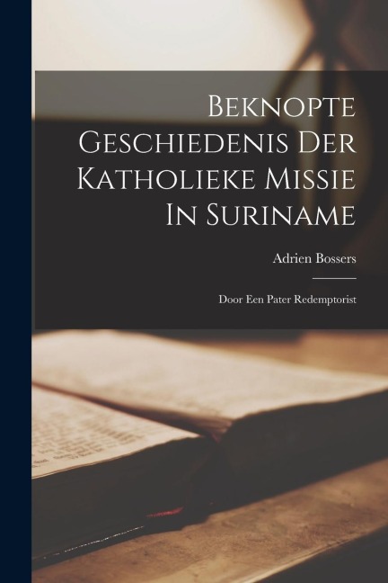 Beknopte Geschiedenis Der Katholieke Missie In Suriname: Door Een Pater Redemptorist - Adrien Bossers