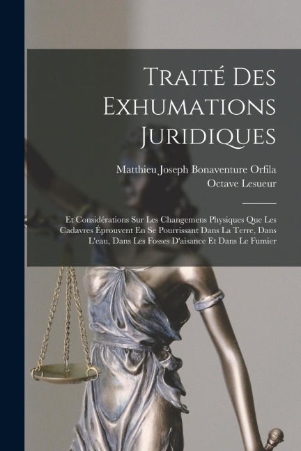 Traité Des Exhumations Juridiques: Et Considérations Sur Les Changemens Physiques Que Les Cadavres Éprouvent En Se Pourrissant Dans La Terre, Dans L'e - Matthieu Joseph Bonaventure Orfila, Octave Lesueur