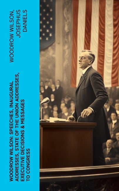 Woodrow Wilson: Speeches, Inaugural Addresses, State of the Union Addresses, Executive Decisions & Messages to Congress - Woodrow Wilson, Josephus Daniels