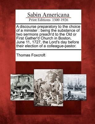 A Discourse Preparatory to the Choice of a Minister: Being the Substance of Two Sermons Preach'd to the Old or First Gather'd Church in Boston, June 1 - Thomas Foxcroft