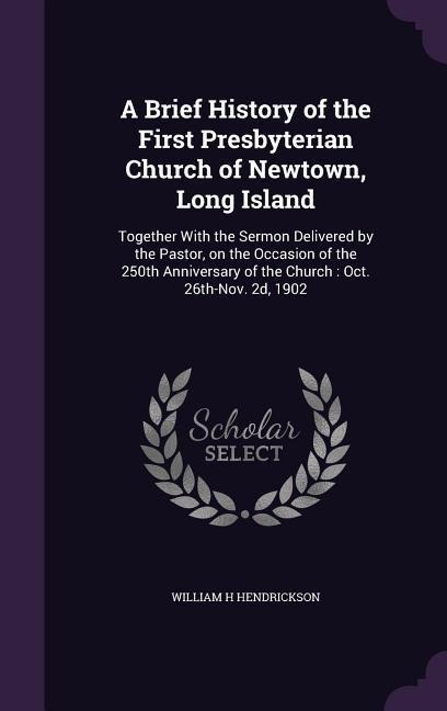 A Brief History of the First Presbyterian Church of Newtown, Long Island: Together With the Sermon Delivered by the Pastor, on the Occasion of the 250 - William H. Hendrickson