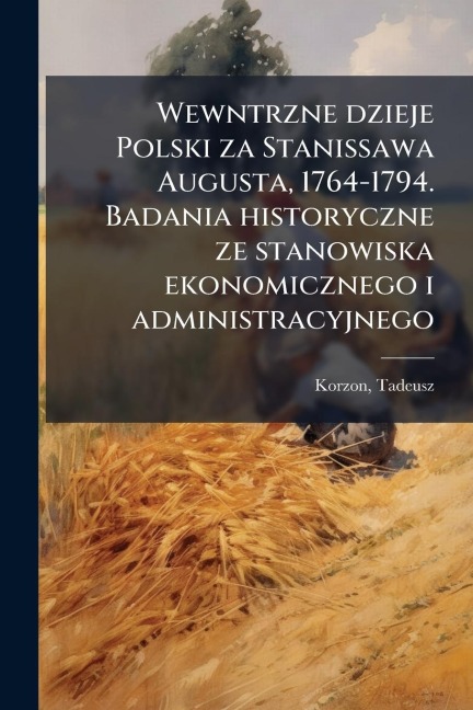 Wewntrzne dzieje Polski za Stanissawa Augusta, 1764-1794. Badania historyczne ze stanowiska ekonomicznego i administracyjnego - Tadeusz Korzon