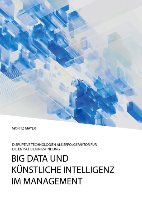 Big Data und künstliche Intelligenz im Management. Disruptive Technologien als Erfolgsfaktor für die Entscheidungsfindung - Moritz Mayer