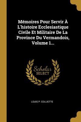 Mémoires Pour Servir À L'histoire Ecclesiastique Civile Et Militaire De La Province Du Vermandois, Volume 1... - Louis P Colliette