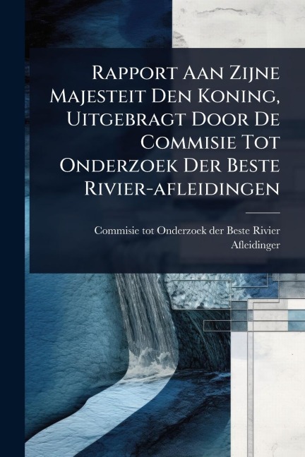 Rapport Aan Zijne Majesteit Den Koning, Uitgebragt Door De Commisie Tot Onderzoek Der Beste Rivier-afleidingen - 