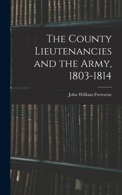 The County Lieutenancies and the Army, 1803-1814 - John William Fortescue