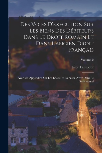 Des Voies D'exécution Sur Les Biens Des Débiteurs Dans Le Droit Romain Et Dans L'ancien Droit Français: Avec Un Appendice Sur Les Effets De La Saisie- - Jules Tambour