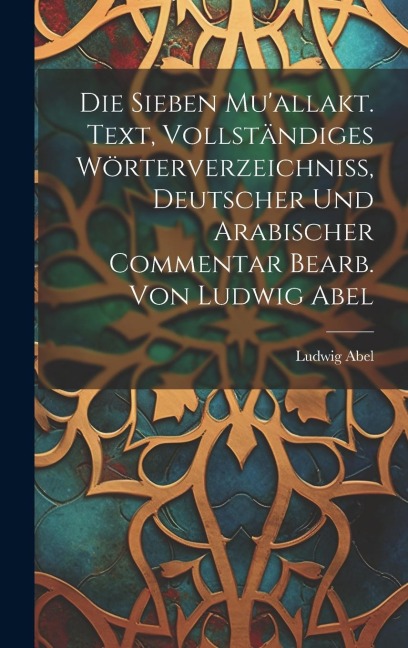 Die sieben Mu'allakt. Text, vollständiges Wörterverzeichniss, deutscher und arabischer Commentar bearb. von Ludwig Abel - Ludwig Abel