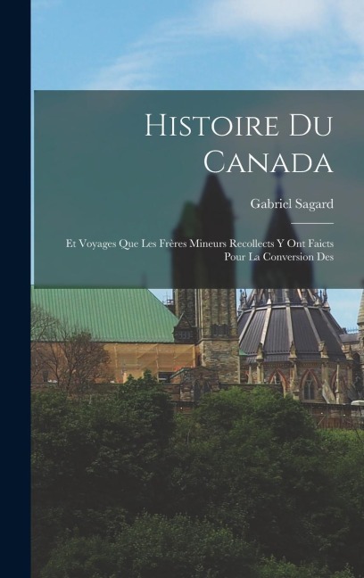 Histoire du Canada: Et Voyages que les Frères Mineurs Recollects y ont Faicts Pour la Conversion Des - Gabriel Sagard