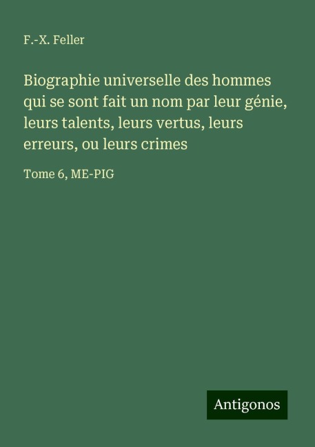 Biographie universelle des hommes qui se sont fait un nom par leur génie, leurs talents, leurs vertus, leurs erreurs, ou leurs crimes - F. -X. Feller