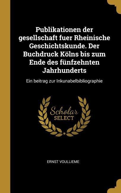 Publikationen Der Gesellschaft Fuer Rheinische Geschichtskunde. Der Buchdruck Kölns Bis Zum Ende Des Fünfzehnten Jahrhunderts: Ein Beitrag Zur Inkunab - Ernst Voullieme