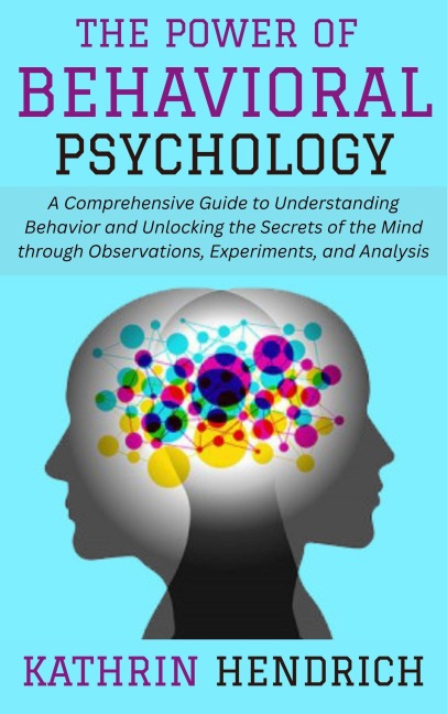 The Power of Behavioral Psychology: A Comprehensive Guide to Understanding Behavior and Unlocking the Secrets of the Mind through Observations, Experiments, and Analysis - Kathrin Hendrich