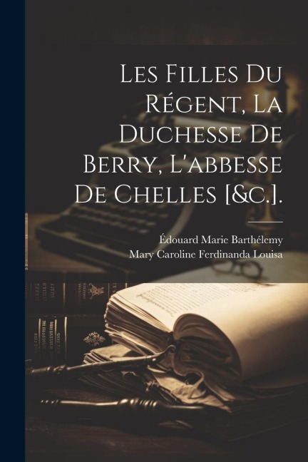 Les Filles Du Régent, La Duchesse De Berry, L'abbesse De Chelles [&c.]. - Édouard Marie Barthélemy, Mary Caroline Ferdinanda Louisa