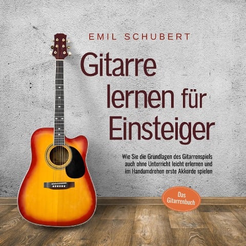 Gitarre lernen für Einsteiger - Wie Sie die Grundlagen des Gitarrenspiels auch ohne Unterricht leicht erlernen und im Handumdrehen erste Akkorde spielen - Das Gitarrenbuch - Emil Schubert