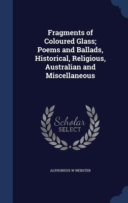 Fragments of Coloured Glass; Poems and Ballads, Historical, Religious, Australian and Miscellaneous - Alphonsus W Webster