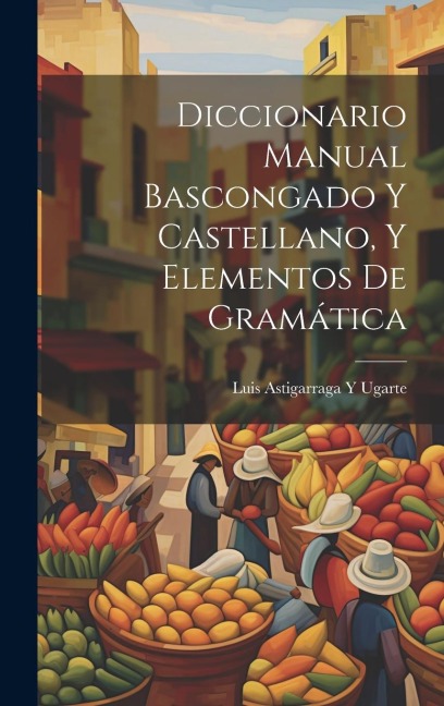 Diccionario Manual Bascongado Y Castellano, Y Elementos De Gramática - Luis Astigarraga y. Ugarte