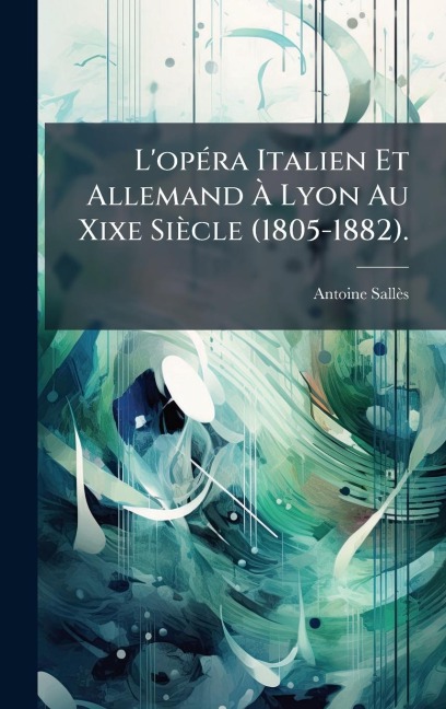 L'opÃ(c)ra Italien Et Allemand Ã Lyon Au Xixe Siècle (1805-1882). - Antoine Sallès