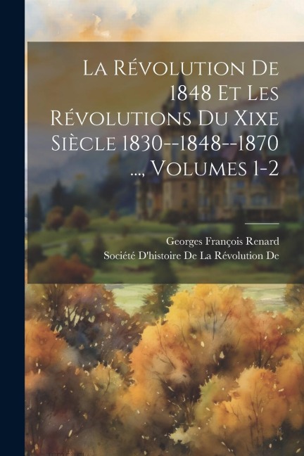 La Révolution De 1848 Et Les Révolutions Du Xixe Siècle 1830--1848--1870 ..., Volumes 1-2 - Georges François Renard