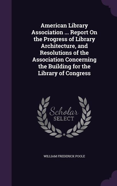 American Library Association ... Report on the Progress of Library Architecture, and Resolutions of the Association Concerning the Building for the Li - William Frederick Poole