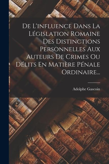 De L'influence Dans La Législation Romaine Des Distinctions Personnelles Aux Auteurs De Crimes Ou Délits En Matière Pénale Ordinaire... - Adolphe Gascoin