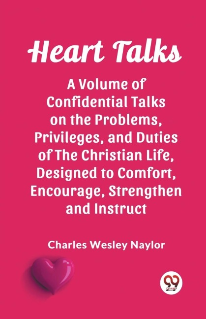 Heart Talks A Volume of Confidential Talks on the Problems, Privileges, and Duties of the Christian Life, Designed to Comfort, Encourage, Strengthen and Instruct - Charles Wesley Naylor
