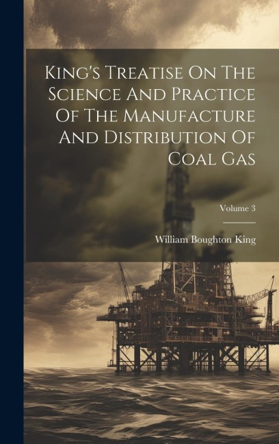 King's Treatise On The Science And Practice Of The Manufacture And Distribution Of Coal Gas; Volume 3 - William Boughton King