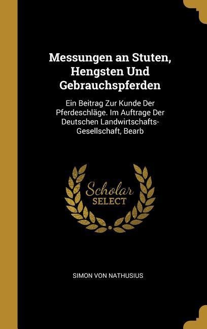 Messungen an Stuten, Hengsten Und Gebrauchspferden: Ein Beitrag Zur Kunde Der Pferdeschläge. Im Auftrage Der Deutschen Landwirtschafts-Gesellschaft, B - Simon von Nathusius