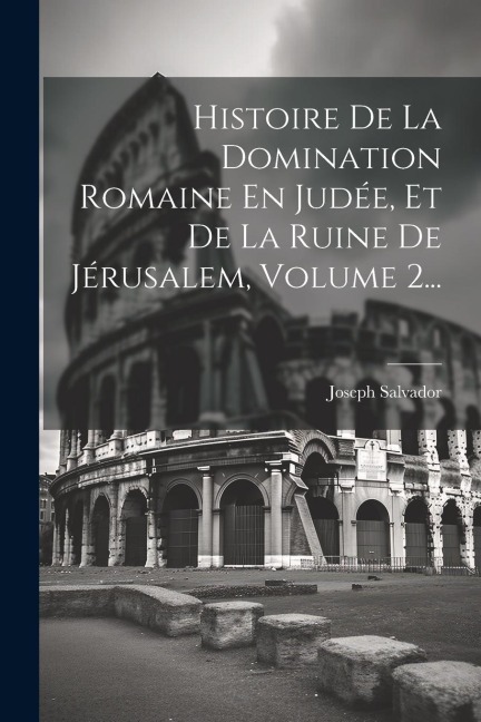 Histoire De La Domination Romaine En Judée, Et De La Ruine De Jérusalem, Volume 2... - Joseph Salvador