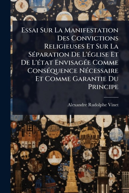 Essai Sur La Manifestation Des Convictions Religieuses Et Sur La SÃ(c)paration De L'Ã(c)glise Et De L'Ã(c)tat EnvisagÃ(c)e Comme ConsÃ(c)quence NÃ(c)cessaire Et Comme Garantie Du Principe - Alexandre Rudolphe Vinet