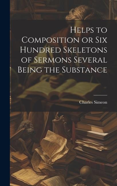 Helps to Composition or Six Hundred Skeletons of Sermons Several Being the Substance - Charles Simeon